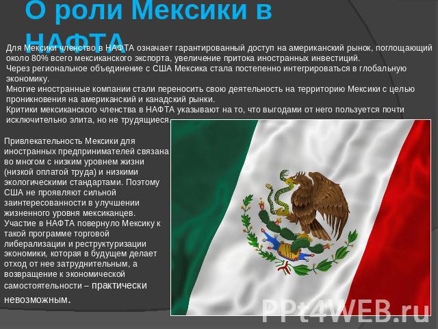 О роли Мексики в НАФТА Для Мексики членство в НАФТА означает гарантированный доступ на американский рынок, поглощающий около 80% всего мексиканского экспорта, увеличение притока иностранных инвестиций. Через региональное объединение с США Мексика ст…