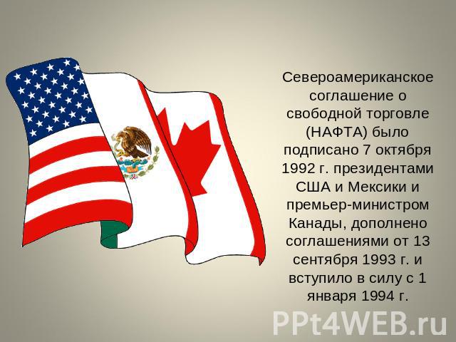 Североамериканское соглашение о свободной торговле (НАФТА) было подписано 7 октября 1992 г. президентами США и Мексики и премьер-министром Канады, дополнено соглашениями от 13 сентября 1993 г. и вступило в силу с 1 января 1994 г.