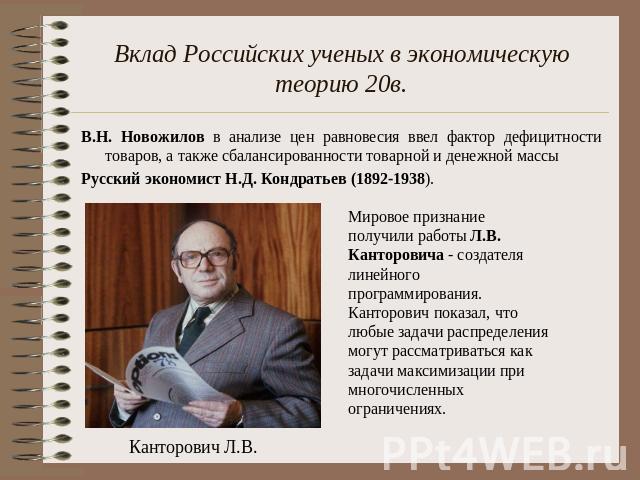 Вклад Российских ученых в экономическую теорию 20в. В.Н. Новожилов в анализе цен равновесия ввел фактор дефицитности товаров, а также сбалансированности товарной и денежной массыРусский экономист Н.Д. Кондратьев (1892-1938). Мировое признание получи…