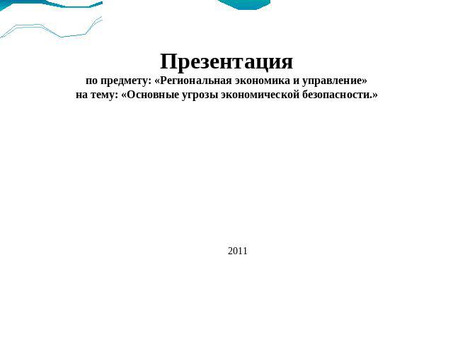 Презентацияпо предмету: «Региональная экономика и управление»на тему: «Основные угрозы экономической безопасности.»2011