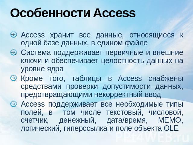 Особенности Access Access хранит все данные, относящиеся к одной базе данных, в едином файлеСистема поддерживает первичные и внешние ключи и обеспечивает целостность данных на уровне ядра Кроме того, таблицы в Access снабжены средствами проверки доп…