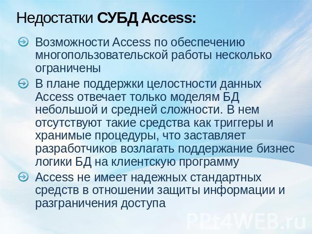 Недостатки СУБД Access: Возможности Access по обеспечению многопользовательской работы несколько ограниченыВ плане поддержки целостности данных Access отвечает только моделям БД небольшой и средней сложности. В нем отсутствуют такие средства как три…