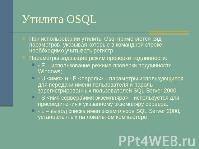 Утилита OSQL При использовании утилиты Osql применяется ряд параметров, указывая которые в командной строке необбходимо учитывать регистр.Параметры задающие режим проверки подлинности:- E – использование режима проверки подлинности Windows;- U  и - …