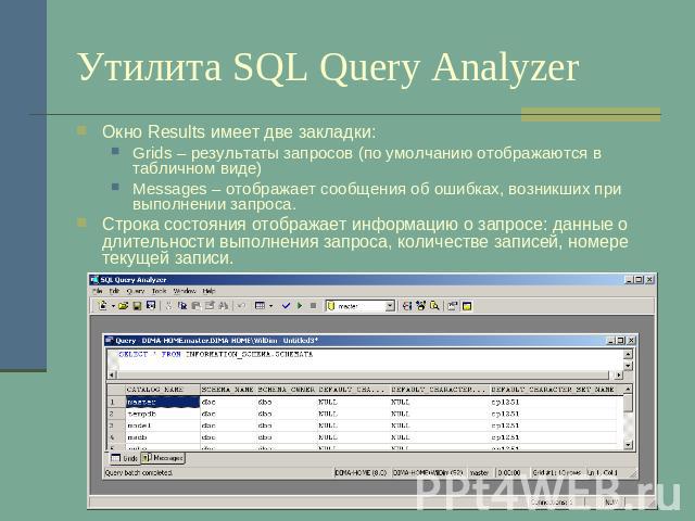 Утилита SQL Query Analyzer Окно Results имеет две закладки:Grids – результаты запросов (по умолчанию отображаются в табличном виде)Messages – отображает сообщения об ошибках, возникших при выполнении запроса.Строка состояния отображает информацию о …