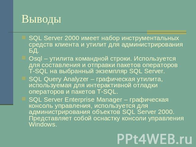 Выводы SQL Server 2000 имеет набор инструментальных средств клиента и утилит для администрирования БД.Osql – утилита командной строки. Используется для составления и отправки пакетов операторов T-SQL на выбранный экземпляр SQL Server.SQL Query Analy…