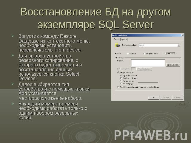 Восстановление БД на другом экземпляре SQL Server Запустив команду Restore Database из контекстного меню, необходимо установить переключатель From device.Для выбора устройства резервного копирования, с которого будет выполняться восстановление данны…