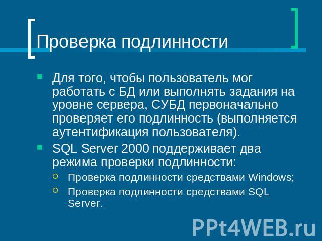 Проверка подлинности Для того, чтобы пользователь мог работать с БД или выполнять задания на уровне сервера, СУБД первоначально проверяет его подлинность (выполняется аутентификация пользователя).SQL Server 2000 поддерживает два режима проверки подл…