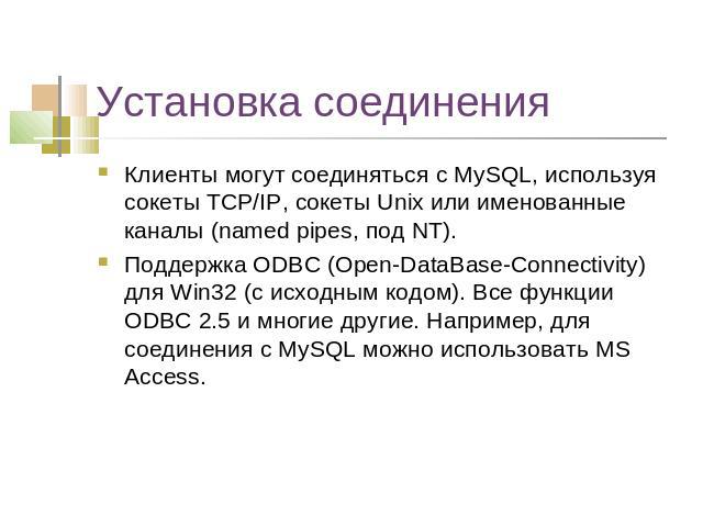 Установка соединения Клиенты могут соединяться с MySQL, используя сокеты TCP/IP, сокеты Unix или именованные каналы (named pipes, под NT). Поддержка ODBC (Open-DataBase-Connectivity) для Win32 (с исходным кодом). Все функции ODBC 2.5 и многие другие…