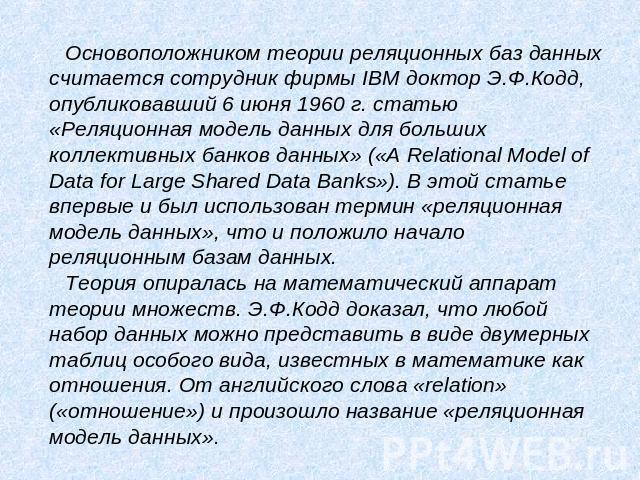 Основоположником теории реляционных баз данных считается сотрудник фирмы IBM доктор Э.Ф.Кодд, опубликовавший 6 июня 1960 г. статью «Реляционная модель данных для больших коллективных банков данных» («A Relational Model of Data for Large Shared Data …