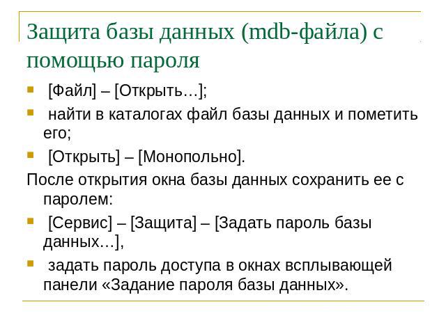 Защита базы данных (mdb-файла) с помощью пароля [Файл] – [Открыть…]; найти в каталогах файл базы данных и пометить его; [Открыть] – [Монопольно].После открытия окна базы данных сохранить ее с паролем: [Сервис] – [Защита] – [Задать пароль базы данных…