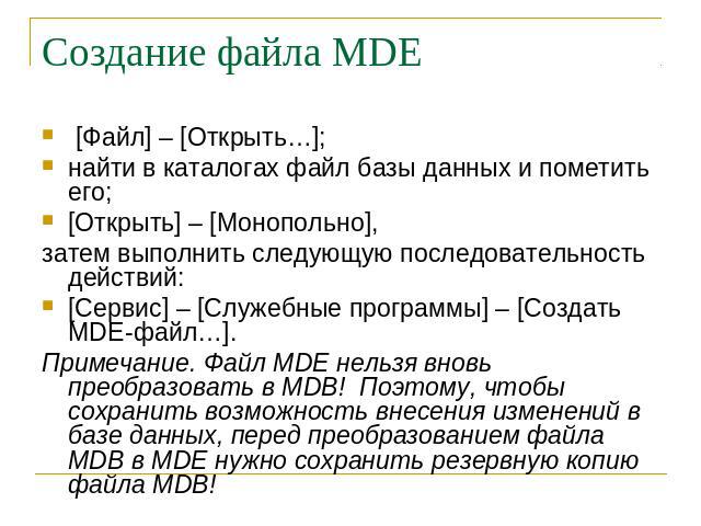 Создание файла MDE [Файл] – [Открыть…];найти в каталогах файл базы данных и пометить его;[Открыть] – [Монопольно],затем выполнить следующую последовательность действий:[Сервис] – [Служебные программы] – [Создать MDE-файл…].Примечание. Файл MDE нельз…