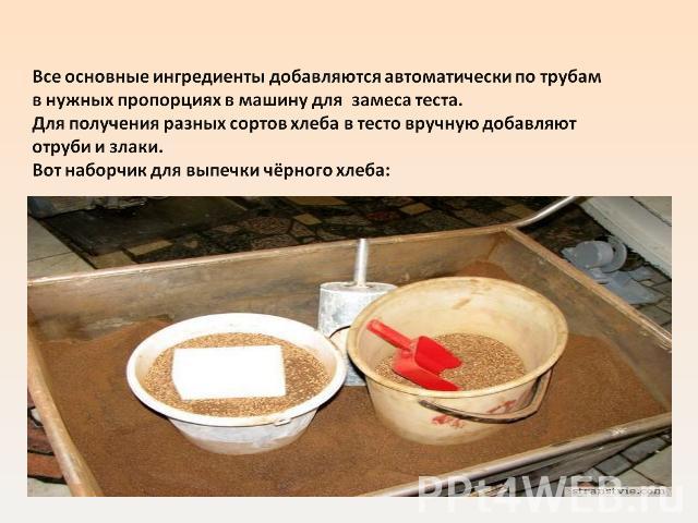 Все основные ингредиенты добавляются автоматически по трубам в нужных пропорциях в машину для замеса теста.Для получения разных сортов хлеба в тесто вручную добавляют отруби и злаки.Вот наборчик для выпечки чёрного хлеба: