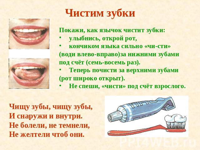 Чистим зубки Покажи, как язычок чистит зубки: улыбнись, открой рот,кончиком языка сильно «чисти» (води влево-вправо)за нижними зубамипод счёт (семь-восемь раз).Теперь почисти за верхними зубами(рот широко открыт). Не спеши, «чисти» под счёт взрослог…