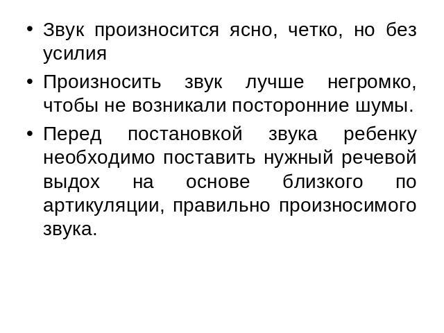 Звук произносится ясно, четко, но без усилияПроизносить звук лучше негромко, чтобы не возникали посторонние шумы.Перед постановкой звука ребенку необходимо поставить нужный речевой выдох на основе близкого по артикуляции, правильно произносимого звука.