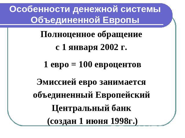 Особенности денежной системы Объединенной Европы Полноценное обращение с 1 января 2002 г. 1 евро = 100 евроцентовЭмиссией евро занимается объединенный Европейский Центральный банк (создан 1 июня 1998г.)