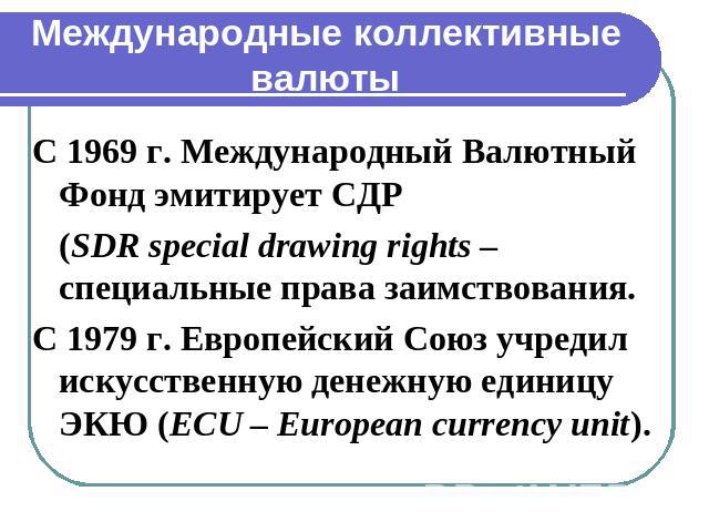 Международные коллективные валюты С 1969 г. Международный Валютный Фонд эмитирует СДР (SDR special drawing rights – специальные права заимствования.С 1979 г. Европейский Союз учредил искусственную денежную единицу ЭКЮ (ECU – European currency unit).
