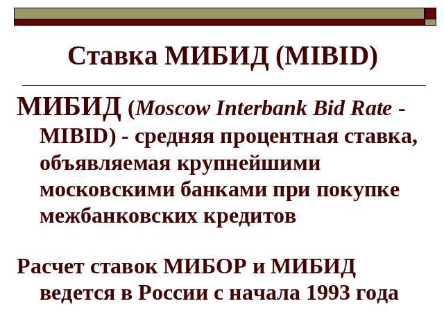 Ставка МИБИД (МIBID) МИБИД (Moscow Interbank Bid Rate - MIBID) - средняя процентная ставка, объявляемая крупнейшими московскими банками при покупке межбанковских кредитов Расчет ставок МИБОР и МИБИД ведется в России с начала 1993 года