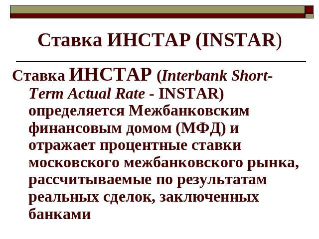 Ставка ИНСТАР (INSTAR) Ставка ИНСТАР (Interbank Short-Term Actual Rate - INSTAR) определяется Межбанковским финансовым домом (МФД) и отражает процентные ставки московского межбанковского рынка, рассчитываемые по результатам реальных сделок, заключен…