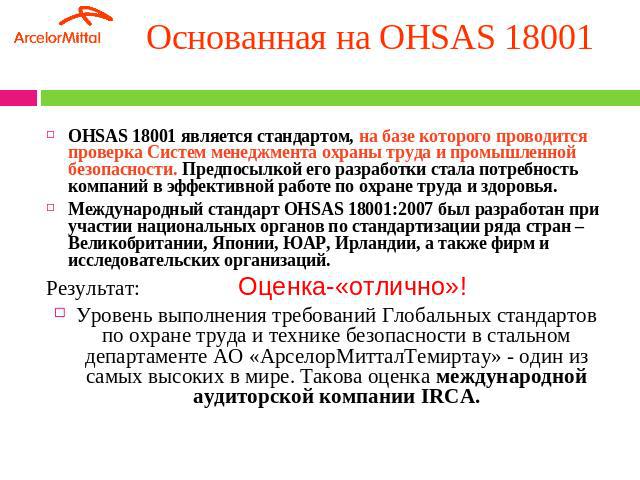 Основанная на OHSAS 18001 OHSAS 18001 является стандартом, на базе которого проводится проверка Систем менеджмента охраны труда и промышленной безопасности. Предпосылкой его разработки стала потребность компаний в эффективной работе по охране труда …