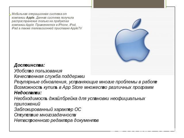Мобильная операционная система от компании Apple. Данная система получила распространение только на продуктах компании Apple. Применяется в iPhone, iPod, iPad а также телевизионной приставке AppleTV Достоинства:Удобство пользованияКачественная служб…