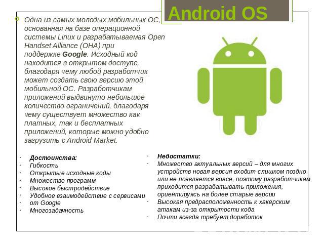 Android OS Одна из самых молодых мобильных ОС, основанная на базе операционной системы Linux и разрабатываемая Open Handset Alliance (OHA) при поддержке Google. Исходный код находится в открытом доступе, благодаря чему любой разработчик может создат…