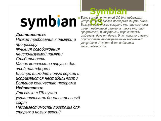 Symbian OS Достоинства:Низкие требования к памяти и процессоруФункция освобождения неиспользуемой памятиСтабильностьМалое количество вирусов для этой платформыБыстро выходят новые версии и исправляются нестабильностиБольшое количество программНедост…