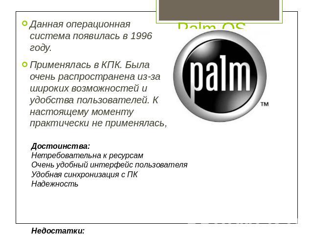 Palm OS Данная операционная система появилась в 1996 году. Применялась в КПК. Была очень распространена из-за широких возможностей и удобства пользователей. К настоящему моменту практически не применялась, Достоинства:Нетребовательна к ресурсамОчень…