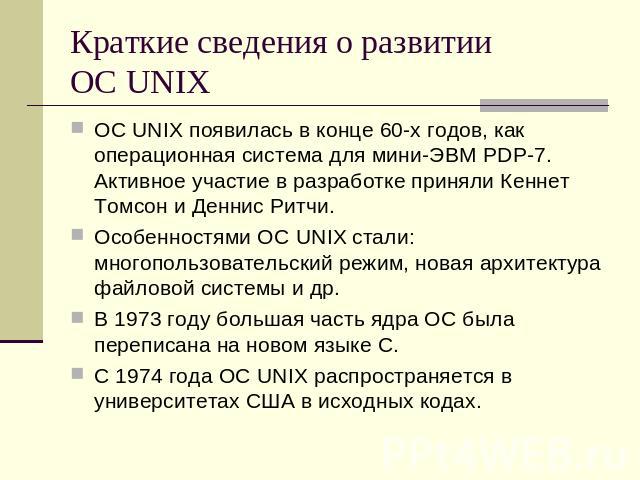 Краткие сведения о развитии ОС UNIX ОС UNIX появилась в конце 60-х годов, как операционная система для мини-ЭВМ PDP-7. Активное участие в разработке приняли Кеннет Томсон и Деннис Ритчи. Особенностями ОС UNIX стали: многопользовательский режим, нова…