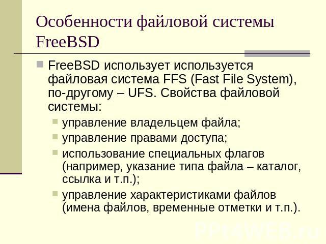 Особенности файловой системы FreeBSD FreeBSD использует используется файловая система FFS (Fast File System), по-другому – UFS. Свойства файловой системы:управление владельцем файла;управление правами доступа;использование специальных флагов (наприм…