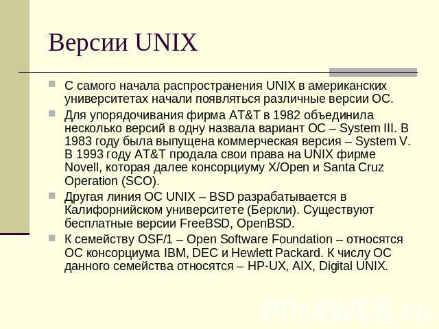 Версии UNIX С самого начала распространения UNIX в американских университетах начали появляться различные версии ОС.Для упорядочивания фирма AT&T в 1982 объединила несколько версий в одну назвала вариант ОС – System III. В 1983 году была выпущена ко…
