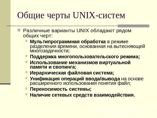 Общие черты UNIX-систем Различные варианты UNIX обладают рядом общих черт:Мультипрограммная обработка в режиме разделения времени, основанная на вытесняющей многозадачности;Поддержка многопользовательского режима;Использование механизмов виртуальной…