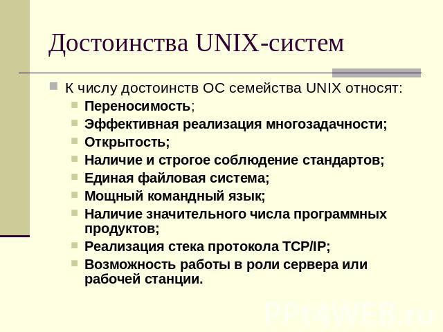 Достоинства UNIX-систем К числу достоинств ОС семейства UNIX относят:Переносимость;Эффективная реализация многозадачности;Открытость;Наличие и строгое соблюдение стандартов;Единая файловая система;Мощный командный язык;Наличие значительного числа пр…