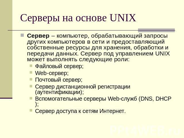 Серверы на основе UNIX Сервер – компьютер, обрабатывающий запросы других компьютеров в сети и предоставляющий собственные ресурсы для хранения, обработки и передачи данных. Сервер под управлением UNIX может выполнять следующие роли:Файловый сервер;W…