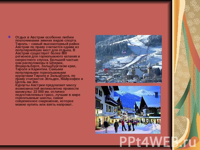 Отдых в Австрии особенно любим поклонниками зимних видов спорта. Тироль – самый высокогорный район Австрии по праву считается одним из популярнейших мест для отдыха. В Австрии существует более 800 регионов для горнолыжного катания и скоростного спус…