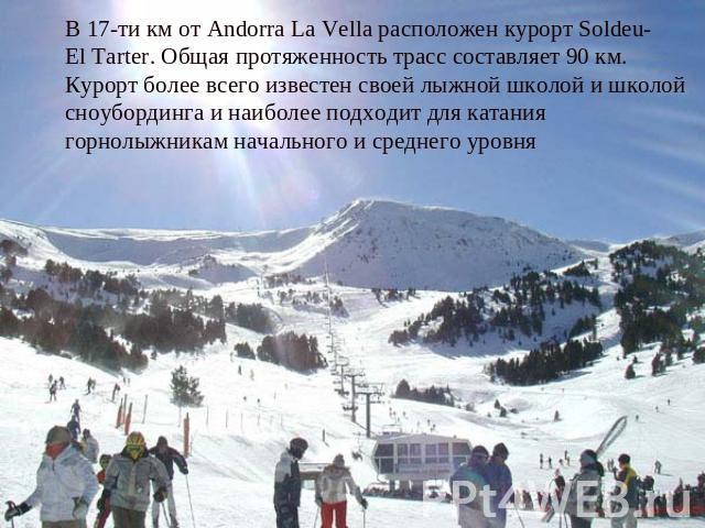 В 17-ти км от Andorra La Vella расположен курорт Soldeu-El Tarter. Общая протяженность трасс составляет 90 км. Курорт более всего известен своей лыжной школой и школой сноубординга и наиболее подходит для катания горнолыжникам начального и среднего уровня