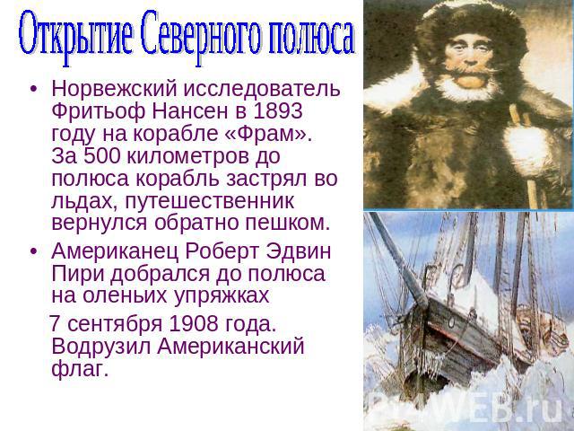 Открытие Северного полюса Норвежский исследователь Фритьоф Нансен в 1893 году на корабле «Фрам». За 500 километров до полюса корабль застрял во льдах, путешественник вернулся обратно пешком.Американец Роберт Эдвин Пири добрался до полюса на оленьих …