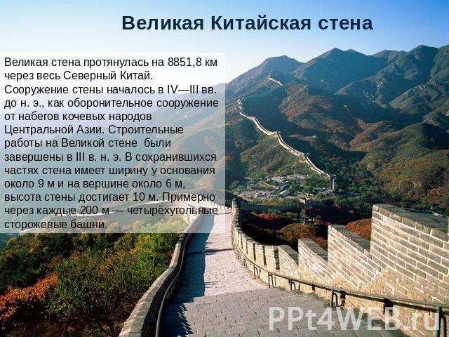 Великая Китайская стена Великая стена протянулась на 8851,8 км через весь Северный Китай. Сооружение стены началось в IV—III вв. до н. э., как оборонительное сооружение от набегов кочевых народов Центральной Азии. Строительные работы на Великой стен…