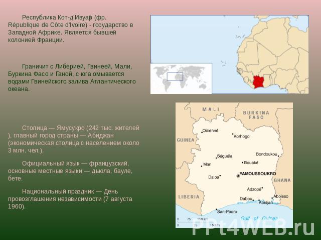 Республика Кот-д’Ивуар (фр. République de Côte d'Ivoire) - государство в Западной Африке. Является бывшей колонией Франции.Граничит с Либерией, Гвинеей, Мали, Буркина Фасо и Ганой, с юга омывается водами Гвинейского залива Атлантического океана. Сто…