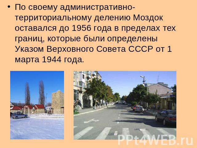 По своему административно- территориальному делению Моздок оставался до 1956 года в пределах тех границ, которые были определены Указом Верховного Совета СССР от 1 марта 1944 года.