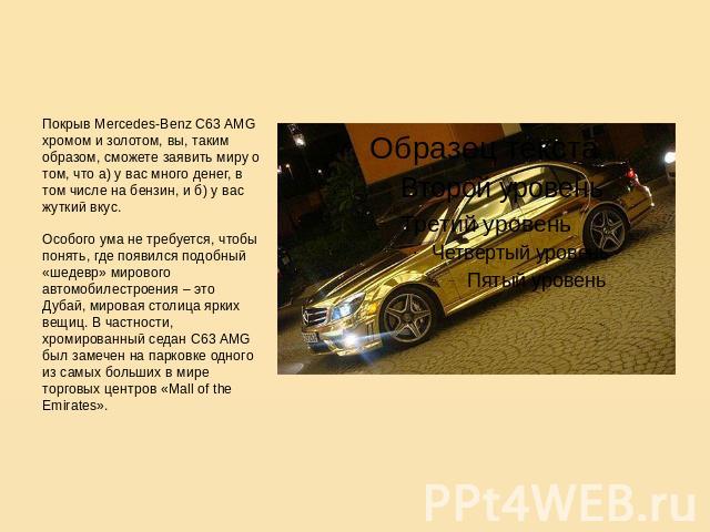 Покрыв Mercedes-Benz C63 AMG хромом и золотом, вы, таким образом, сможете заявить миру о том, что а) у вас много денег, в том числе на бензин, и б) у вас жуткий вкус.Особого ума не требуется, чтобы понять, где появился подобный «шедевр» мирового авт…