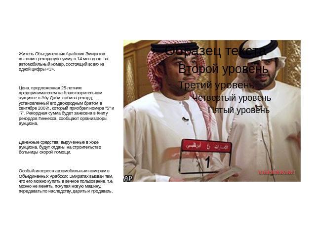 Житель Объединенных Арабских Эмиратов выложил рекордную сумму в 14 млн долл. за автомобильный номер, состоящий всего из одной цифры «1». Цена, предложенная 25-летним предпринимателем на благотворительном аукционе в Абу-Даби, побила рекорд, установле…