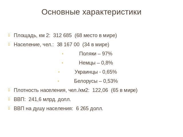 Основные характеристики Площадь, км 2: 312 685 (68 место в мире)Население, чел.: 38 167 00 (34 в мире)Поляки – 97%Немцы – 0,8%Украинцы - 0,65%Белорусы – 0,53%Плотность населения, чел./км2: 122,06 (65 в мире)ВВП: 241,6 млрд. долл.ВВП на душу населени…