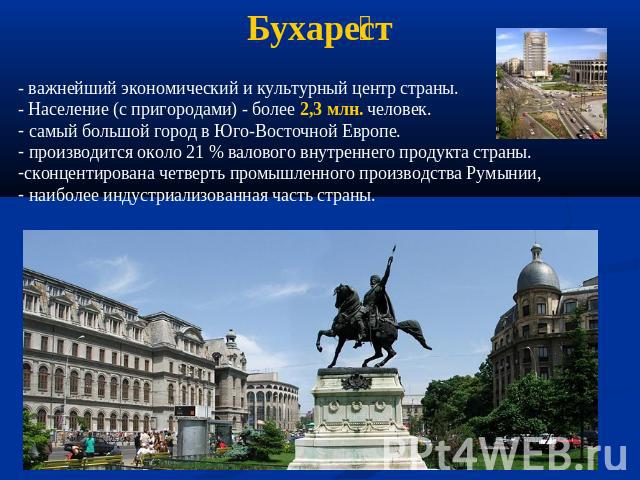 Бухарест - важнейший экономический и культурный центр страны. - Население (с пригородами) - более 2,3 млн. человек. самый большой город в Юго-Восточной Европе. производится около 21 % валового внутреннего продукта страны. сконцентирована четверть пр…