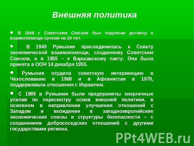 Внешняя политика В 1948 с Советским Союзом был подписан договор о взаимопомощи сроком на 20 лет. В 1949 Румыния присоединилась к Совету экономической взаимопомощи, созданному Советским Союзом, а в 1955 – к Варшавскому пакту. Она была принята в ООН 1…