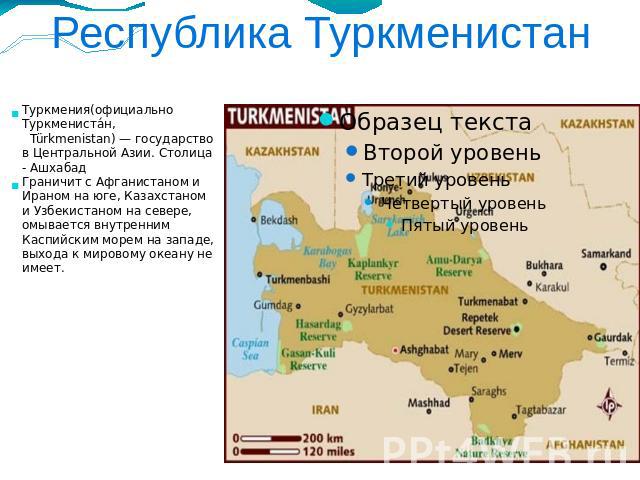 Республика Туркменистан Туркмения(официально Туркменистан, Türkmenistan) — государство в Центральной Азии. Столица - АшхабадГраничит с Афганистаном и Ираном на юге, Казахстаном и Узбекистаном на севере, омывается внутренним Каспийским морем на запад…