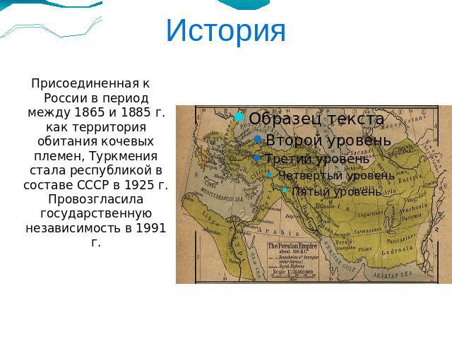 История Присоединенная к России в период между 1865 и 1885 г. как территория обитания кочевых племен, Туркмения стала республикой в составе СССР в 1925 г. Провозгласила государственную независимость в 1991 г.
