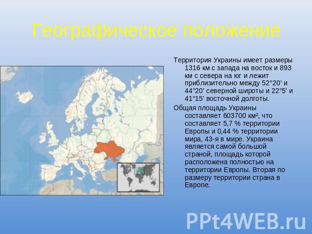 Географическое положение Территория Украины имеет размеры 1316 км с запада на восток и 893 км с севера на юг и лежит приблизительно между 52°20’ и 44°20’ северной широты и 22°5' и 41°15' восточной долготы.Общая площадь Украины составляет 603700 км²,…