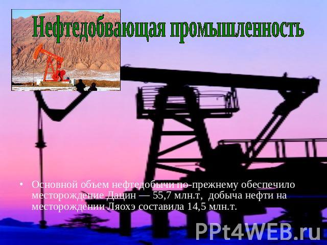 Нефтедобвающая промышленность Основной объем нефтедобычи по-прежнему обеспечило месторождение Дацин — 55,7 млн.т,  добыча нефти на месторождении Ляохэ составила 14,5 млн.т.