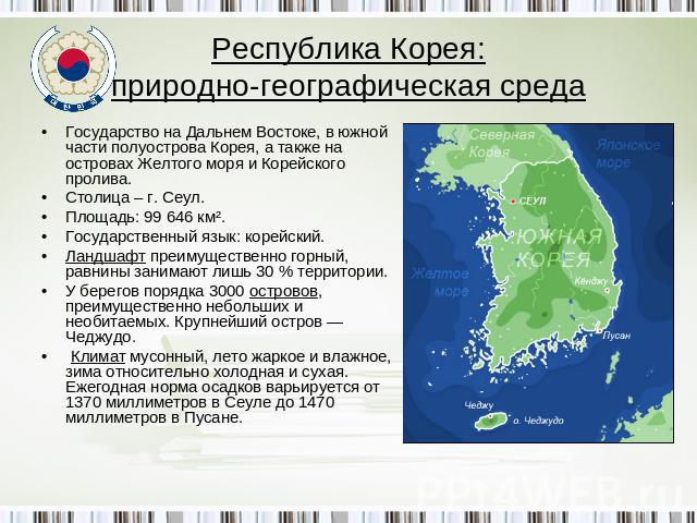 Республика Корея:природно-географическая среда Государство на Дальнем Востоке, в южной части полуострова Корея, а также на островах Желтого моря и Корейского пролива.Столица – г. Сеул.Площадь: 99 646 км².Государственный язык: корейский. Ландшафт пре…