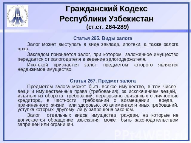Гражданский Кодекс Республики Узбекистан (ст.ст. 264-289) Статья 265. Виды залогаЗалог может выступать в виде заклада, ипотеки, а также залога прав.Закладом признается залог, при котором заложенное имущество передается от залогодателя в ведение зало…